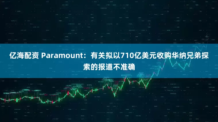 亿海配资 Paramount：有关拟以710亿美元收购华纳兄弟探索的报道不准确